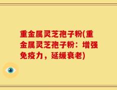 重金属灵芝孢子粉(重金属灵芝孢子粉：增强免疫力，延缓衰老)