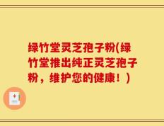 绿竹堂灵芝孢子粉(绿竹堂推出纯正灵芝孢子粉，维护您的健康！)