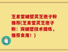 芝素堂破壁灵芝孢子粉推荐(芝素堂灵芝孢子粉：突破壁技术提炼，推荐食用！)