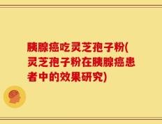 胰腺癌吃灵芝孢子粉(灵芝孢子粉在胰腺癌患者中的效果研究)
