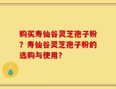 购买寿仙谷灵芝孢子粉？寿仙谷灵芝孢子粉的选购与使用？