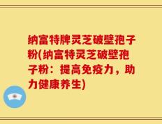 纳富特牌灵芝破壁孢子粉(纳富特灵芝破壁孢子粉：提高免疫力，助力健康养生)
