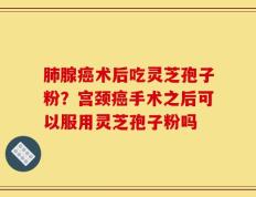 肺腺癌术后吃灵芝孢子粉？宫颈癌手术之后可以服用灵芝孢子粉吗