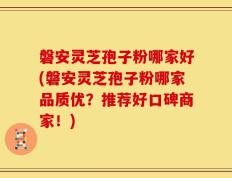 磐安灵芝孢子粉哪家好(磐安灵芝孢子粉哪家品质优？推荐好口碑商家！)