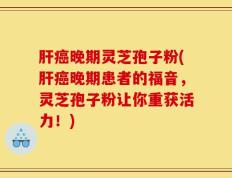 肝癌晚期灵芝孢子粉(肝癌晚期患者的福音，灵芝孢子粉让你重获活力！)