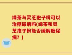 绿茶与灵芝孢子粉可以治糖尿病吗(绿茶和灵芝孢子粉能否缓解糖尿病？)