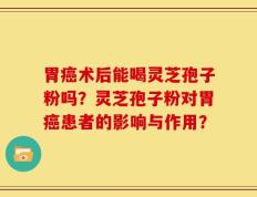 胃癌术后能喝灵芝孢子粉吗？灵芝孢子粉对胃癌患者的影响与作用？