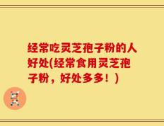 经常吃灵芝孢子粉的人好处(经常食用灵芝孢子粉，好处多多！)