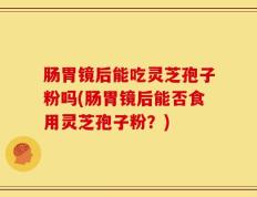 肠胃镜后能吃灵芝孢子粉吗(肠胃镜后能否食用灵芝孢子粉？)