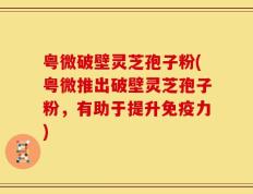 粤微破壁灵芝孢子粉(粤微推出破壁灵芝孢子粉，有助于提升免疫力)