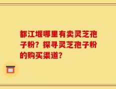 都江堰哪里有卖灵芝孢子粉？探寻灵芝孢子粉的购买渠道？