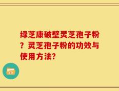 绿芝康破壁灵芝孢子粉？灵芝孢子粉的功效与使用方法？
