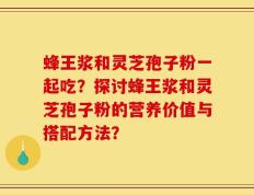 蜂王浆和灵芝孢子粉一起吃？探讨蜂王浆和灵芝孢子粉的营养价值与搭配方法？