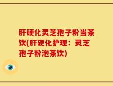 肝硬化灵芝孢子粉当茶饮(肝硬化护理：灵芝孢子粉泡茶饮)