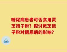 糖尿病患者可否食用灵芝孢子粉？探讨灵芝孢子粉对糖尿病的影响？