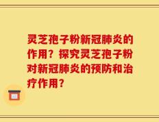 灵芝孢子粉新冠肺炎的作用？探究灵芝孢子粉对新冠肺炎的预防和治疗作用？