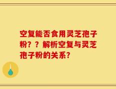 空复能否食用灵芝孢子粉？？解析空复与灵芝孢子粉的关系？