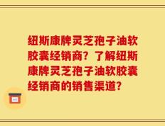 纽斯康牌灵芝孢子油软胶囊经销商？了解纽斯康牌灵芝孢子油软胶囊经销商的销售渠道？