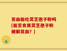 贫血能吃灵芝孢子粉吗(能否食用灵芝孢子粉缓解贫血？)