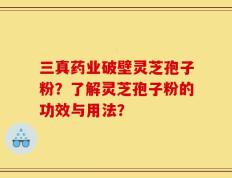 三真药业破壁灵芝孢子粉？了解灵芝孢子粉的功效与用法？