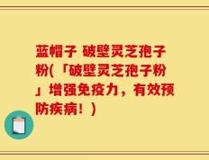 蓝帽子 破壁灵芝孢子粉(「破壁灵芝孢子粉」增强免疫力，有效预防疾病！)