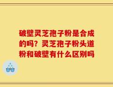 破壁灵芝孢子粉是合成的吗？灵芝孢子粉头道粉和破壁有什么区别吗