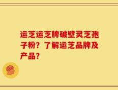 运芝运芝牌破壁灵芝孢子粉？了解运芝品牌及产品？