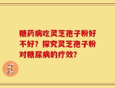 糖药病吃灵芝孢子粉好不好？探究灵芝孢子粉对糖尿病的疗效？