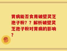 胃病能否食用破壁灵芝孢子粉？？解析破壁灵芝孢子粉对胃病的影响？