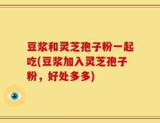 豆浆和灵芝孢子粉一起吃(豆浆加入灵芝孢子粉，好处多多)