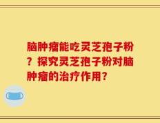 脑肿瘤能吃灵芝孢子粉？探究灵芝孢子粉对脑肿瘤的治疗作用？