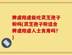 脾虚阳虚能吃灵芝孢子粉吗(灵芝孢子粉适合脾虚阳虚人士食用吗？)