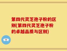 第四代灵芝孢子粉的区别(第四代灵芝孢子粉的卓越品质与区别)