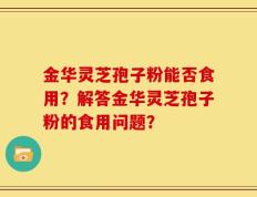 金华灵芝孢子粉能否食用？解答金华灵芝孢子粉的食用问题？