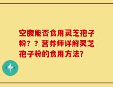 空腹能否食用灵芝孢子粉？？营养师详解灵芝孢子粉的食用方法？