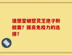 道德堂破壁灵芝孢子粉胶囊？提高免疫力的选择？