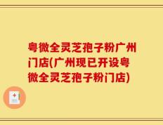 粤微全灵芝孢子粉广州门店(广州现已开设粤微全灵芝孢子粉门店)