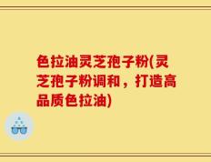 色拉油灵芝孢子粉(灵芝孢子粉调和，打造高品质色拉油)