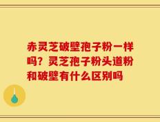 赤灵芝破壁孢子粉一样吗？灵芝孢子粉头道粉和破壁有什么区别吗