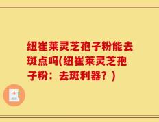 纽崔莱灵芝孢子粉能去斑点吗(纽崔莱灵芝孢子粉：去斑利器？)