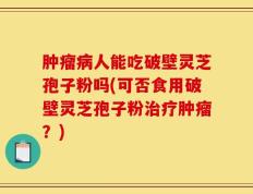 肿瘤病人能吃破壁灵芝孢子粉吗(可否食用破壁灵芝孢子粉治疗肿瘤？)