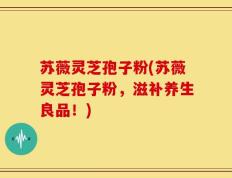 苏薇灵芝孢子粉(苏薇灵芝孢子粉，滋补养生良品！)