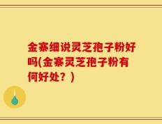 金寨细说灵芝孢子粉好吗(金寨灵芝孢子粉有何好处？)