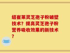 纽崔莱灵芝孢子粉破壁技术？提高灵芝孢子粉营养吸收效果的新技术？
