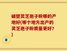 破壁灵芝孢子粉哪的产地好(哪个地方出产的灵芝孢子粉质量更好？)