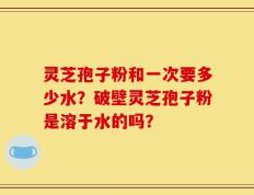 灵芝孢子粉和一次要多少水？破壁灵芝孢子粉是溶于水的吗？