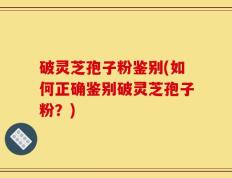 破灵芝孢子粉鉴别(如何正确鉴别破灵芝孢子粉？)