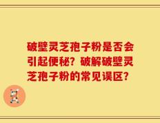 破壁灵芝孢子粉是否会引起便秘？破解破壁灵芝孢子粉的常见误区？