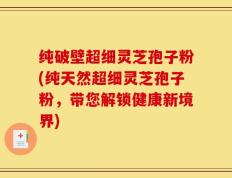 纯破壁超细灵芝孢子粉(纯天然超细灵芝孢子粉，带您解锁健康新境界)