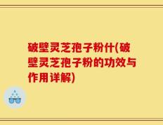 破壁灵芝孢子粉什(破壁灵芝孢子粉的功效与作用详解)